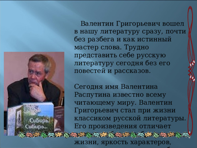  Валентин Григорьевич вошел в нашу литературу сразу, почти без разбега и как истинный мастер слова. Трудно представить себе русскую литературу сегодня без его повестей и рассказов. Сегодня имя Валентина Распутина известно всему читающему миру. Валентин Григорьевич стал при жизни классиком русской литературы. Его произведения отличает сила и глубина изображения жизни, яркость характеров, острота поставленных проблем. 