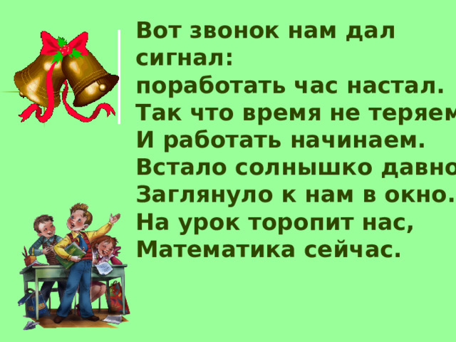 Вот звонок нам дал сигнал:  поработать час настал.  Так что время не теряем  И работать начинаем.  Встало солнышко давно,  Заглянуло к нам в окно.  На урок торопит нас,  Математика сейчас.   