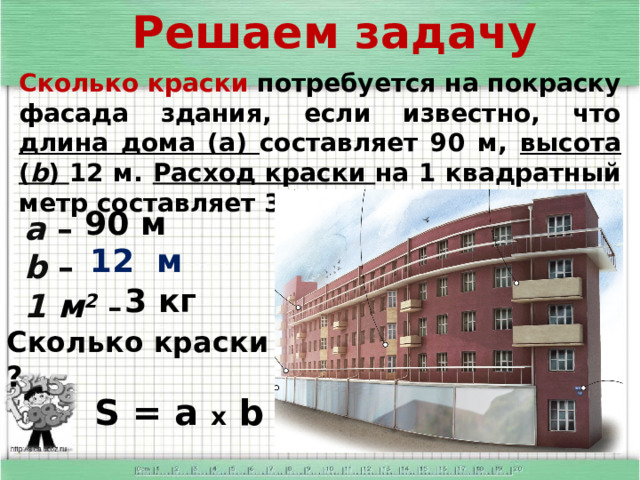 Решаем задачу      а – b – 1 м 2  – Сколько краски потребуется на покраску фасада здания, если известно, что длина дома (а) составляет 90 м, высота ( b ) 12 м. Расход краски на 1 квадратный метр составляет 3 кг. 90 м 12 м 3 кг Сколько краски - ? S = a x b 