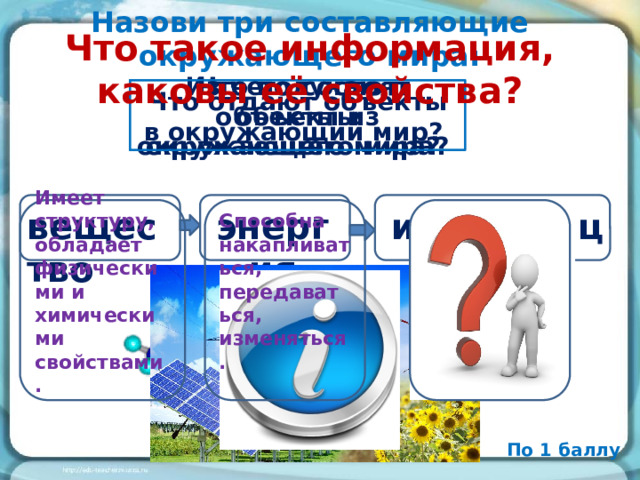 Назови три составляющие окружающего мира: Что такое информация, каковы её свойства? Из чего состоят объекты окружающего мира? Что получают объекты из окружающего мира? Что отдают объекты в окружающий мир? энергия информация Способна накапливаться, передаваться, изменяться. вещество Имеет структуру, обладает физическими и химическими свойствами. По 1 баллу 