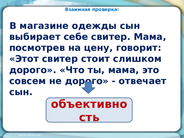 Взаимная проверка: В магазине одежды сын выбирает себе свитер. Мама, посмотрев на цену, говорит: «Этот свитер стоит слишком дорого». «Что ты, мама, это совсем не дорого» - отвечает сын. объективность 