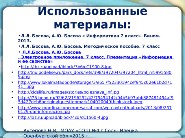 Использованные материалы: Л.Л. Босова, А.Ю. Босова « Информатика 7 класс». Бином. 2013. Л.Л. Босова, А.Ю. Босова. Методическое пособие. 7 класс  Л.Л.Босова , А.Ю. Босова . Электронное приложение. 7 класс. Презентация «Информация и ее свойства» http://lbz.ru/upload/iblock/3b6/cC1900-8.jpg http://tnu.podelise.ru/pars_docs/refs/398/397204/397204_html_m59955809.png http://www.lokalmatador.de/storage/3/e657f52330194cef945c02e61b2d7141_l.jpg http://kidslife.ru/images/stories/poleznaya_inf.jpg http://i76.beon.ru/92/62/2196292/42/75454142/04b5b97abb887481454af95d427deb6boriginalquestionmark104020049thinkstock.jpeg http://www.coordinacionempresarial.com/wp-content/uploads/2013/08/2576129-dar-informacion.jpg http://lbz.ru/upload/iblock/4cd/cC1560-4.jpg Кутепова Н.В, МОАУ «СОШ №4 г.Соль- Илецка Оренбургской обл.»2015 г. 