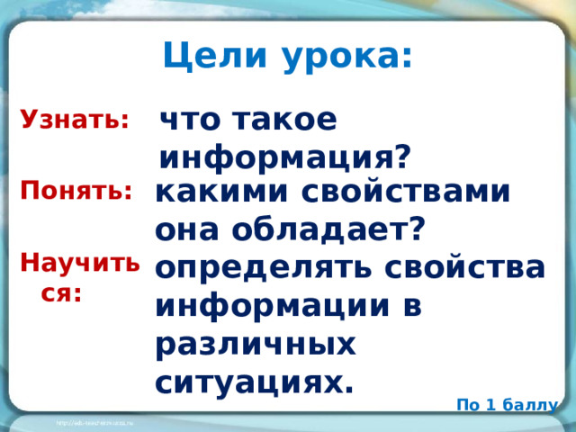 Цели урока: что такое информация?  Узнать: Понять: Научиться: какими свойствами она обладает? определять свойства информации в различных ситуациях. По 1 баллу 