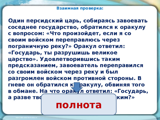 Взаимная проверка: Один персидский царь, собираясь завоевать соседнее государство, обратился к оракулу с вопросом: «Что произойдет, если я со своим войском переправлюсь через пограничную реку?» Оракул ответил: «Государь, ты разрушишь великое царство». Удовлетворившись таким предсказанием, завоеватель переправился со своим войском через реку и был разгромлен войском противной стороны. В гневе он обратился к оракулу, обвиняя того в обмане. На что оракул ответил: «Государь, а разве твое царство не было великим?» полнота 