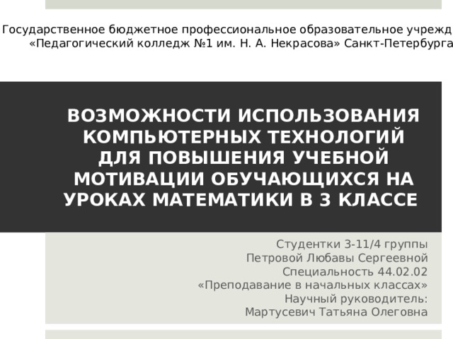 Государственное бюджетное профессиональное образовательное учреждение «Педагогический колледж №1 им. Н. А. Некрасова» Санкт-Петербурга ВОЗМОЖНОСТИ ИСПОЛЬЗОВАНИЯ КОМПЬЮТЕРНЫХ ТЕХНОЛОГИЙ ДЛЯ ПОВЫШЕНИЯ УЧЕБНОЙ МОТИВАЦИИ ОБУЧАЮЩИХСЯ НА УРОКАХ МАТЕМАТИКИ В 3 КЛАССЕ Студентки 3-11/4 группы Петровой Любавы Сергеевной Специальность 44.02.02 «Преподавание в начальных классах» Научный руководитель: Мартусевич Татьяна Олеговна 