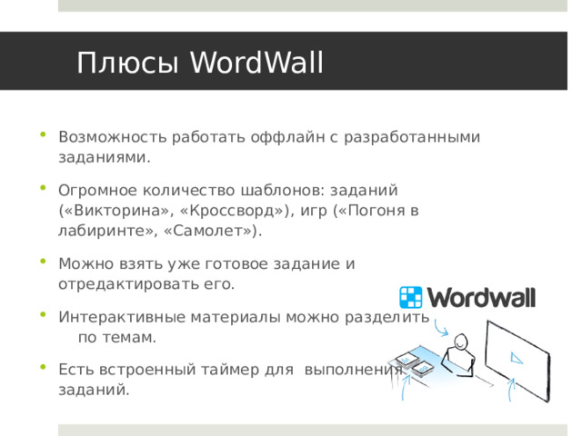 Плюсы WordWall Возможность работать оффлайн с разработанными заданиями. Огромное количество шаблонов: заданий («Викторина», «Кроссворд»), игр («Погоня в лабиринте», «Самолет»). Можно взять уже готовое задание и отредактировать его. Интерактивные материалы можно разделить по темам. Есть встроенный таймер для выполнения заданий. 