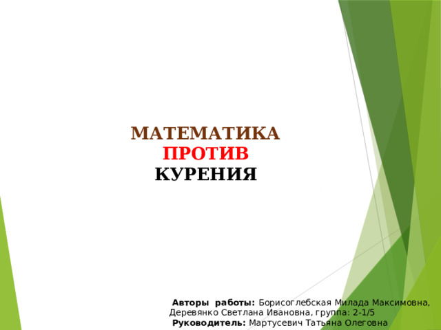 МАТЕМАТИКА ПРОТИВ КУРЕНИЯ   Авторы работы: Борисоглебская Милада Максимовна, Деревянко Светлана Ивановна, группа: 2-1/5  Руководитель: Мартусевич Татьяна Олеговна 