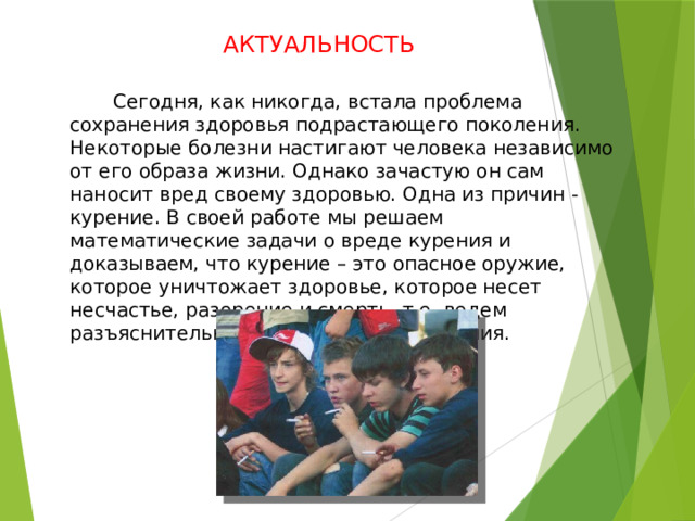 АКТУАЛЬНОСТЬ  Сегодня, как никогда, встала проблема сохранения здоровья подрастающего поколения. Некоторые болезни настигают человека независимо от его образа жизни. Однако зачастую он сам наносит вред своему здоровью. Одна из причин - курение. В своей работе мы решаем математические задачи о вреде курения и доказываем, что курение – это опасное оружие, которое уничтожает здоровье, которое несет несчастье, разорение и смерть, т.е. ведем разъяснительную работу о вреде курения. 