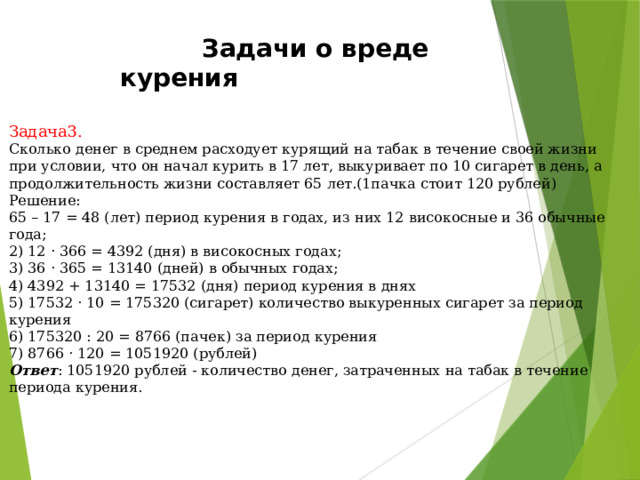  Задачи о вреде курения Задача3.  Сколько денег в среднем расходует курящий на табак в течение своей жизни при условии, что он начал курить в 17 лет, выкуривает по 10 сигарет в день, а продолжительность жизни составляет 65 лет.(1пачка стоит 120 рублей) Решение: 65 – 17 = 48 (лет) период курения в годах, из них 12 високосные и 36 обычные года; 2) 12 · 366 = 4392 (дня) в високосных годах; 3) 36 · 365 = 13140 (дней) в обычных годах; 4) 4392 + 13140 = 17532 (дня) период курения в днях 5) 17532 · 10 = 175320 (сигарет) количество выкуренных сигарет за период курения 6) 175320 : 20 = 8766 (пачек) за период курения 7) 8766 · 120 = 1051920 (рублей) Ответ : 1051920 рублей - количество денег, затраченных на табак в течение периода курения. 