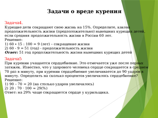  Задачи о вреде курения Задача4.  Курящие дети сокращают свою жизнь на 15%. Определите, какова продолжительность жизни (предположительно) нынешних курящих детей, если средняя продолжительность жизни в России 60 лет. Решение: 1) 60 ∙ 15 : 100 = 9 (лет) – сокращение жизни 2) 60 - 9 = 51 (год) - продолжительность жизни Ответ:  51 год продолжительность жизни нынешних курящих детей Задача5 При курении учащается сердцебиение. Это отмечается уже после первых затяжек. Известно, что у здорового человека сердце сокращается в среднем 70 раз в минуту, при курении сердцебиение увеличивается до 90 ударов в минуту. Определить на сколько процентов увеличилось сердцебиение? Решение: 1) 90 – 70 = 20 (на столько ударов увеличилось) 2) 20 : 70 · 100 ≈ 29(%) Ответ: на 29% чаще сокращается сердце у курильщика. 