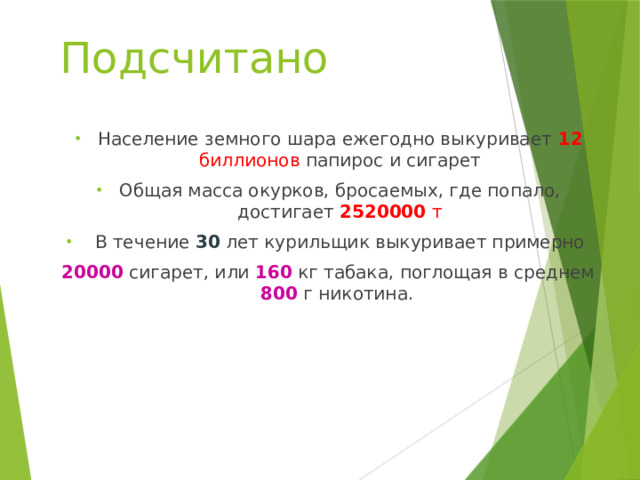 Подсчитано  Население земного шара ежегодно выкуривает 12 биллионов папирос и сигарет Общая масса окурков, бросаемых, где попало, достигает 2520000 т  В течение 30 лет курильщик выкуривает примерно 20000 сигарет, или 160 кг табака, поглощая в среднем 800 г никотина. 