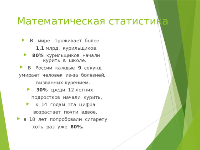 Математическая статистика В   мире   проживает  более   1,1 млрд.  курильщиков. 80%   курильщиков  начали курить  в  школе.   В   России  каждые  9   секунд  умирает  человек  из-за  болезней,   вызванных курением.  30%  среди  12 летних   подростков  начали  курить,  к  14  годам  эта  цифра   возрастает  почти  вдвое,  в  18  лет  попробовали  сигарету  хоть  раз  уже  80%.         