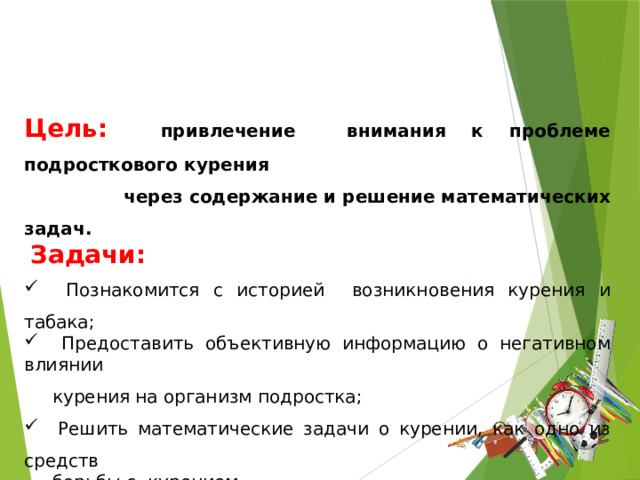 Цель:   привлечение внимания к проблеме подросткового курения  через содержание и решение математических задач.  Задачи:   Познакомится с историей возникновения курения и табака;  Предоставить объективную информацию о негативном влиянии  курения на организм подростка;  Решить математические задачи о курении, как одно из средств  борьбы с курением Создать буклет «Математика - против курения».  