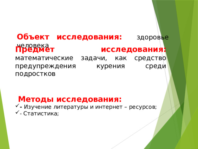 Объект исследования: здоровье человека Предмет исследования: математические задачи, как средство предупреждения курения среди подростков  Методы исследования: - Изучение литературы и интернет – ресурсов; - Статистика; 