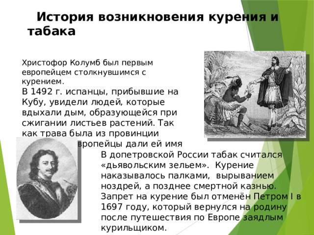   История возникновения курения и табака Христофор Колумб был первым европейцем столкнувшимся с курением. В 1492 г. испанцы, прибывшие на Кубу, увидели людей, которые вдыхали дым, образующейся при сжигании листьев растений. Так как трава была из провинции Тобаго, то европейцы дали ей имя «табак». В допетровской России табак считался «дьявольским зельем». Курение наказывалось палками, вырыванием ноздрей, а позднее смертной казнью. Запрет на курение был отменён Петром I в 1697 году, который вернулся на родину после путешествия по Европе заядлым курильщиком. 