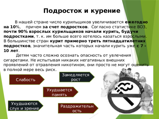 Подросток и курение  В нашей стране число курильщиков увеличивается ежегодно на 10 %, причем за счет подростков .   Согласно статистике ВОЗ, почти 90% взрослых курильщиков начали курить, будучи подростками , т. к. им больше всего хотелось казаться взрослыми. В большинстве стран курит примерно треть пятнадцатилетних подростков , значительная часть которых начали курить уже с 7 - 10 лет .  Детям часто сложно осознать опасность от увлечения сигаретами. Не испытывая никаких негативных внешних проявлений от отравления никотином, они просто не могут оценить в полной мере весь риск.  Замедляется рост Слабость Ухудшается память Ухудшаются слух и зрение Раздражительность 