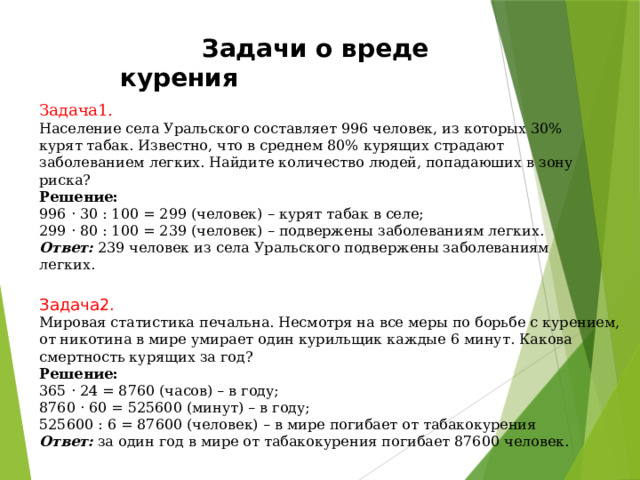  Задачи о вреде курения Задача1.  Население села Уральского составляет 996 человек, из которых 30% курят табак. Известно, что в среднем 80% курящих страдают заболеванием легких. Найдите количество людей, попадаюших в зону риска? Решение: 996 · 30 : 100 = 299 (человек) – курят табак в селе; 299 · 80 : 100 = 239 (человек) – подвержены заболеваниям легких. Ответ:  239 человек из села Уральского подвержены заболеваниям легких. Задача2. Мировая статистика печальна. Несмотря на все меры по борьбе с курением, от никотина в мире умирает один курильщик каждые 6 минут. Какова смертность курящих за год? Решение: 365 · 24 = 8760 (часов) – в году; 8760 · 60 = 525600 (минут) – в году; 525600 : 6 = 87600 (человек) – в мире погибает от табакокурения Ответ:  за один год в мире от табакокурения погибает 87600 человек. 