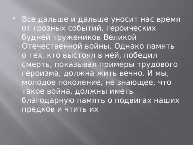 Все дальше и дальше уносит нас время от грозных событий, героических будней тружеников Великой Отечественной войны. Однако память о тех, кто выстоял в ней, победил смерть, показывал примеры трудового героизма, должна жить вечно. И мы, молодое поколение, не знающее, что такое война, должны иметь благодарную память о подвигах наших предков и чтить их 