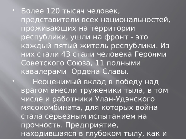 Более 120 тысяч человек, представители всех национальностей, проживающих на территории республики, ушли на фронт - это каждый пятый житель республики. Из них стали 43 стали человека Героями Советского Союза, 11 полными кавалерами Ордена Славы.  Неоценимый вклад в победу над врагом внесли труженики тыла, в том числе и работники Улан-Удэнского мясокомбината, для которых война стала серьезным испытанием на прочность. Предприятие, находившаяся в глубоком тылу, как и вся страна, тоже жила по законам военного времени. 