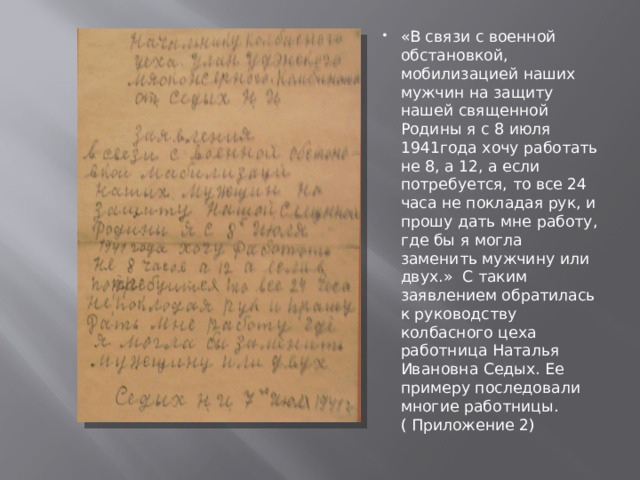 «В связи с военной обстановкой, мобилизацией наших мужчин на защиту нашей священной Родины я с 8 июля 1941года хочу работать не 8, а 12, а если потребуется, то все 24 часа не покладая рук, и прошу дать мне работу, где бы я могла заменить мужчину или двух.» С таким заявлением обратилась к руководству колбасного цеха работница Наталья Ивановна Седых. Ее примеру последовали многие работницы.( Приложение 2) 