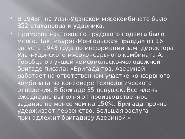 В 1943г. на Улан-Удэнском мясокомбинате было 352 стахановца и ударника. Примеров настоящего трудового подвига было много. Так, «Бурят-Монгольская правда» от 16 августа 1943 года по информации зам. директора Улан-Удэнского мясоконсервного комбината А. Горобца о лучшей комсомольско-молодежной бригаде писала: «Бригада тов. Авериной работает на ответственном участке консервного комбината на конвейере технологического отделения. В бригаде 35 девушек. Все члены ежедневно выполняют производственное задание не менее чем на 150%. Бригада прочно удерживает первенство. Большая заслуга принадлежит бригадиру Авериной.» 