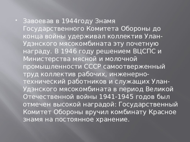 Завоевав в 1944году Знамя Государственного Комитета Обороны до конца войны удерживал коллектив Улан-Удэнского мясокомбината эту почетную награду. В 1946 году решением ВЦСПС и Министерства мясной и молочной промышленности СССР самоотверженный труд коллектив рабочих, инженерно-технический работников и служащих Улан-Удэнского мясокомбината в период Великой Отечественной войны 1941-1945 годов был отмечен высокой наградой: Государственный Комитет Обороны вручил комбинату Красное знамя на постоянное хранение. 