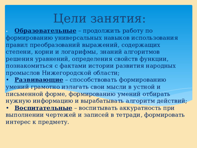 Цели занятия: •  Образовательные  – продолжить работу по формированию универсальных навыков использования правил преобразований выражений, содержащих степени, корни и логарифмы, знаний алгоритмов решения уравнений, определения свойств функции, познакомиться с фактами истории развития народных промыслов Нижегородской области;  •  Развивающие – способствовать формированию умений грамотно излагать свои мысли в устной и письменной форме, формированию умений отбирать нужную информацию и вырабатывать алгоритм действий;  •  Воспитательные – воспитывать аккуратность при выполнении чертежей и записей в тетради, формировать интерес к предмету.   