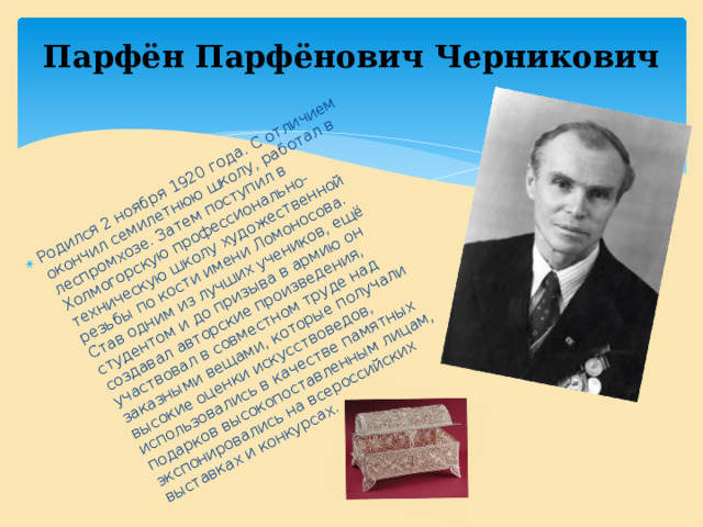 Родился 2 ноября 1920 года. С отличием окончил семилетнюю школу, работал в леспромхозе. Затем поступил в Холмогорскую профессионально-техническую школу художественной резьбы по кости имени Ломоносова. Став одним из лучших учеников, ещё студентом и до призыва в армию он создавал авторские произведения, участвовал в совместном труде над заказными вещами, которые получали высокие оценки искусствоведов, использовались в качестве памятных подарков высокопоставленным лицам, экспонировались на всероссийских выставках и конкурсах. Парфён Парфёнович Черникович 