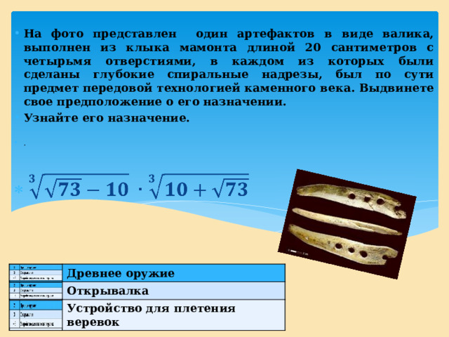 На фото представлен один артефактов в виде валика, выполнен из клыка мамонта длиной 20 сантиметров с четырьмя отверстиями, в каждом из которых были сделаны глубокие спиральные надрезы, был по сути предмет передовой технологией каменного века. Выдвинете свое предположение о его назначении. Узнайте его назначение.  .    Древнее оружие Древнее оружие Открывалка Открывалка Устройство для плетения веревок Устройство для плетения веревок  