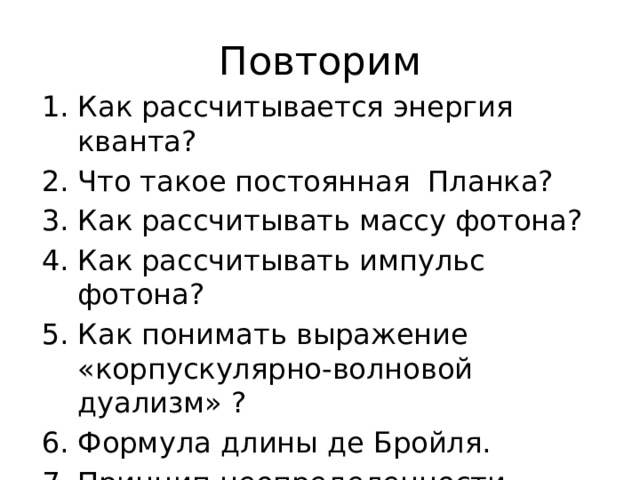 Повторим Как рассчитывается энергия кванта? Что такое постоянная  Планка? Как рассчитывать массу фотона? Как рассчитывать импульс фотона? Как понимать выражение «корпускулярно-волновой дуализм» ? Формула длины де Бройля. Принцип неопределенности Гейзенберга. Стр 271 ЕГЭ 