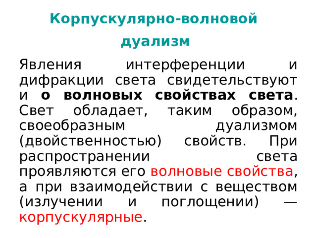 Корпускулярно-волновой   дуализм  Явления интерференции и дифракции света свидетельствуют и о волновых  свойствах света . Свет обладает, таким образом, своеобразным дуализмом (двойственностью) свойств. При распространении света проявляются его волновые свойства , а при взаимодействии с веществом (излучении и поглощении) — корпускулярные . 