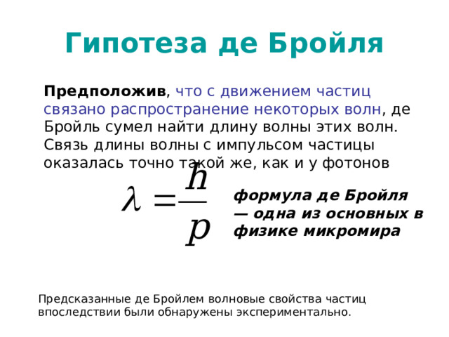 Гипотеза де Бройля Предположив , что с движением частиц связано распространение некоторых волн , де Бройль сумел найти длину волны этих волн. Связь длины волны с импульсом частицы оказалась точно такой же, как и у фотонов формула де Бройля — одна из основных в физике микромира  Предсказанные де Бройлем волновые свойства частиц впоследствии были обнаружены экспериментально. 