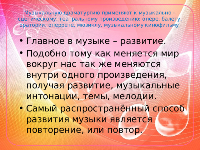 Музыкальную драматургию применяют к музыкально – сценическому, театральному произведению: опере, балету, оратории, оперрете, мюзиклу, музыкальному кинофильму . Главное в музыке – развитие. Подобно тому как меняется мир вокруг нас так же меняются внутри одного произведения, получая развитие, музыкальные интонации, темы, мелодии. Самый распространённый способ развития музыки является повторение, или повтор. 