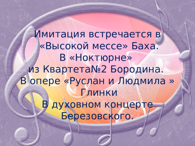    Имитация встречается в  «Высокой мессе» Баха.  В «Ноктюрне»  из Квартета№2 Бородина.  В опере «Руслан и Людмила »  Глинки  В духовном концерте  Березовского.   