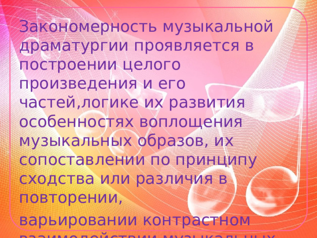 Закономерность музыкальной драматургии проявляется в построении целого произведения и его частей,логике их развития особенностях воплощения музыкальных образов, их сопоставлении по принципу сходства или различия в повторении, варьировании контрастном взаимодействии музыкальных интонаций,тем, эпизодов. 