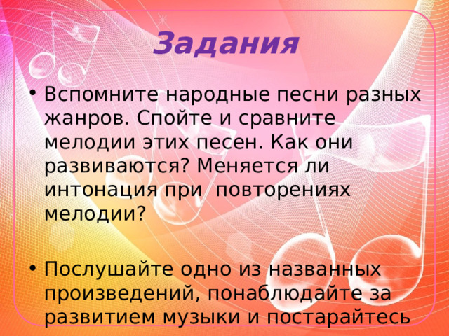 Задания Вспомните народные песни разных жанров. Спойте и сравните мелодии этих песен. Как они развиваются? Меняется ли интонация при повторениях мелодии? Послушайте одно из названных произведений, понаблюдайте за развитием музыки и постарайтесь понять его смысл. 