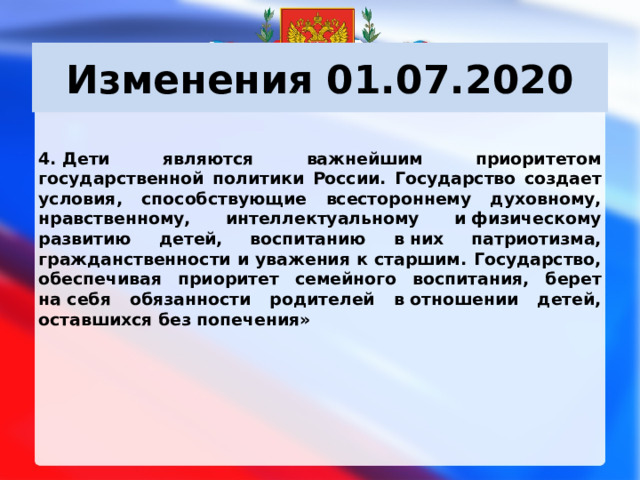 Изменения 01.07.2020 4. Дети являются важнейшим приоритетом государственной политики России. Государство создает условия, способствующие всестороннему духовному, нравственному, интеллектуальному и физическому развитию детей, воспитанию в них патриотизма, гражданственности и уважения к старшим. Государство, обеспечивая приоритет семейного воспитания, берет на себя обязанности родителей в отношении детей, оставшихся без попечения»        