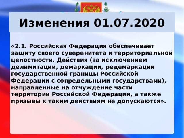 Изменения 01.07.2020 «2.1. Российская Федерация обеспечивает защиту своего суверенитета и территориальной целостности. Действия (за исключением делимитации, демаркации, редемаркации государственной границы Российской Федерации с сопредельными государствами), направленные на отчуждение части территории Российской Федерации, а также призывы к таким действиям не допускаются».     