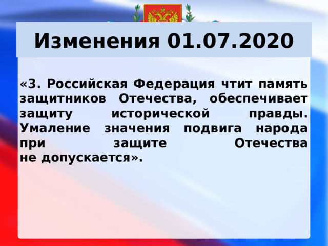 Изменения 01.07.2020 «3. Российская Федерация чтит память защитников Отечества, обеспечивает защиту исторической правды. Умаление значения подвига народа при защите Отечества не допускается».      