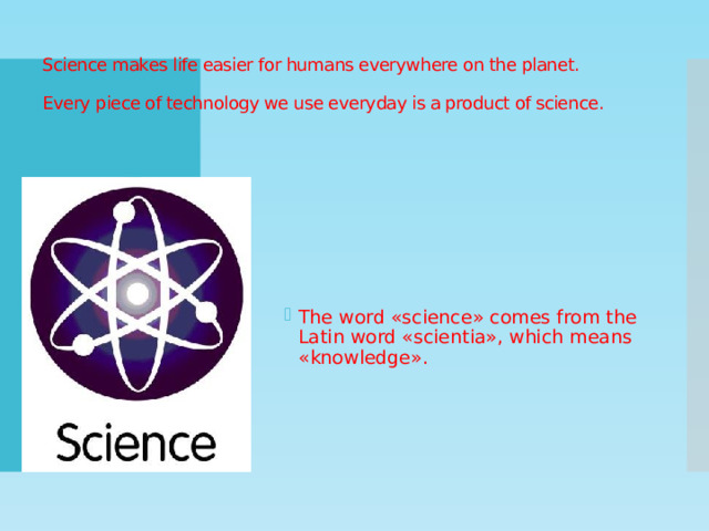  Science makes life easier for humans everywhere on the planet.   Every piece of technology we use everyday is a product of science.   The word «science» comes from the Latin word «scientia», which means «knowledge». 