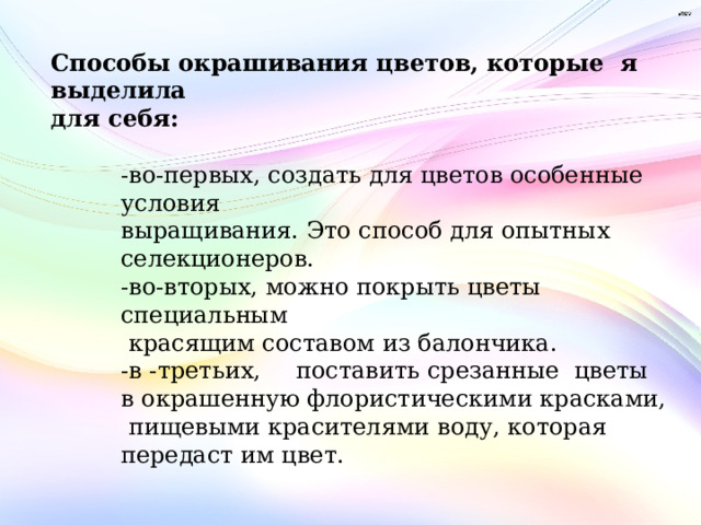 Способы окрашивания цветов, которые я выделила для себя:  -во-первых, создать для цветов особенные условия выращивания. Это способ для опытных селекционеров. -во-вторых, можно покрыть цветы специальным  красящим составом из балончика. -в -третьих,  поставить срезанные цветы в окрашенную флористическими красками,  пищевыми красителями воду, которая передаст им цвет.  