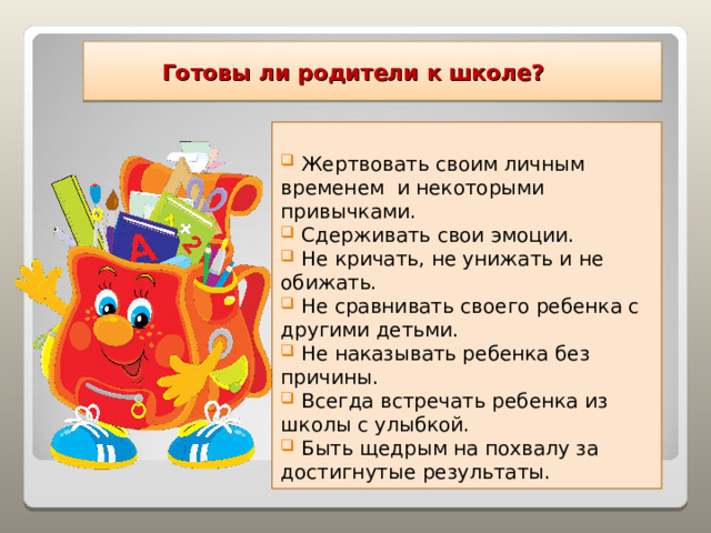  Готовы ли родители к школе?  Жертвовать своим личным временем и некоторыми привычками.  Сдерживать свои эмоции.  Не кричать, не унижать и не обижать.  Не сравнивать своего ребенка с другими детьми.  Не наказывать ребенка без причины.  Всегда встречать ребенка из школы с улыбкой.  Быть щедрым на похвалу за достигнутые результаты.  