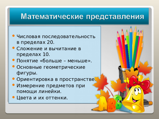 Числовая последовательность в пределах 20. Сложение и вычитание в пределах 10. Понятие «больше – меньше». Основные геометрические фигуры. Ориентировка в пространстве. Измерение предметов при помощи линейки. Цвета и их оттенки.   
