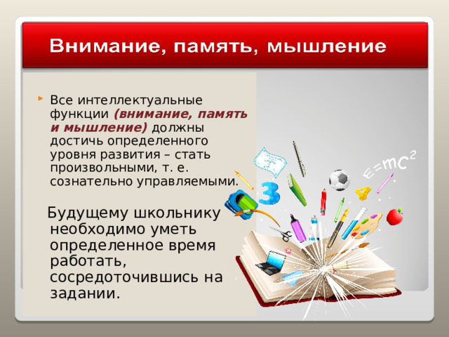Все интеллектуальные функции (внимание, память и мышление) должны достичь определенного уровня развития – стать произвольными, т. е. сознательно управляемыми.  Будущему школьнику необходимо уметь определенное время работать, сосредоточившись на задании. 