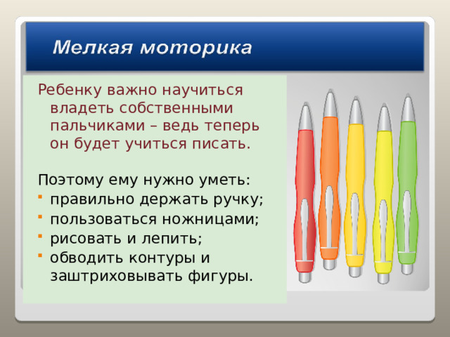 Ребенку важно научиться владеть собственными пальчиками – ведь теперь он будет учиться писать. Поэтому ему нужно уметь: правильно держать ручку; пользоваться ножницами; рисовать и лепить; обводить контуры и заштриховывать фигуры. 
