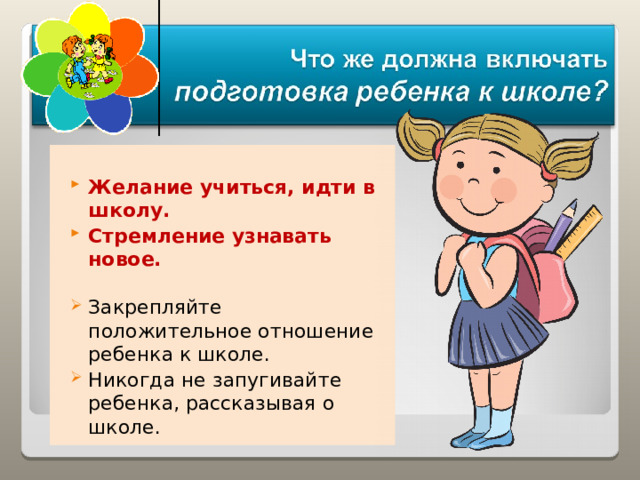  Желание учиться, идти в школу. Стремление узнавать новое.  Закрепляйте положительное отношение ребенка к школе. Никогда не запугивайте ребенка, рассказывая о школе. 