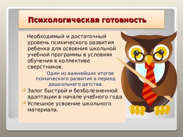  Психологическая готовность  Необходимый и достаточный уровень психического развития ребенка для освоения школьной учебной программы в условиях обучения в коллективе сверстников.  Один из важнейших итогов психического развития в период дошкольного детства. Залог быстрой и безболезненной адаптации в начале учебного года. Успешное усвоение школьного материала. 