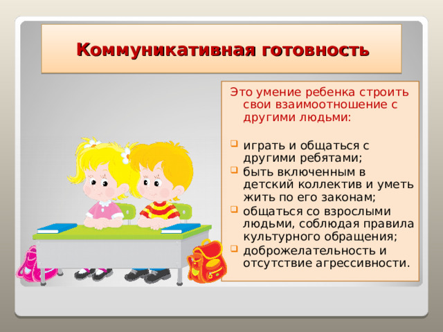  Коммуникативная готовность Это умение ребенка строить свои взаимоотношение с другими людьми: играть и общаться с другими ребятами; быть включенным в детский коллектив и уметь жить по его законам; общаться со взрослыми людьми, соблюдая правила культурного обращения; доброжелательность и отсутствие агрессивности.   