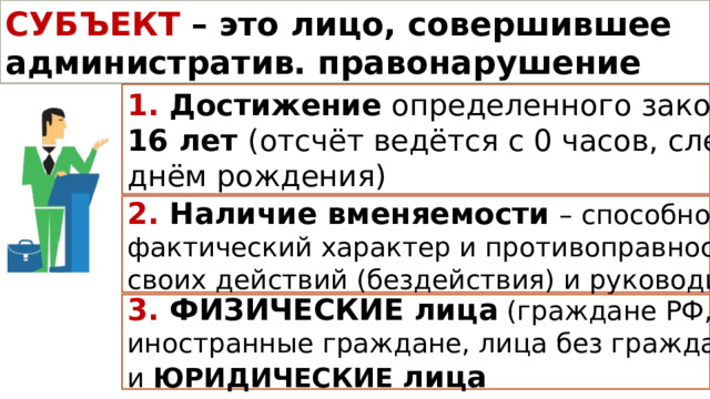 СУБЪЕКТ АДМИНИСТРАТИВНОГО ПРАВОНАРУШЕНИЯ СУБЪЕКТ  – это лицо, совершившее административ. правонарушение 1. Достижение определенного законом возраста – 16 лет (отсчёт ведётся с 0 часов, следующих за днём рождения) 2. Наличие вменяемости  – способности осознавать фактический характер и противоправность своих действий (бездействия) и руководить ими 3. ФИЗИЧЕСКИЕ лица (граждане РФ, иностранные граждане, лица без гражданства) и ЮРИДИЧЕСКИЕ лица 