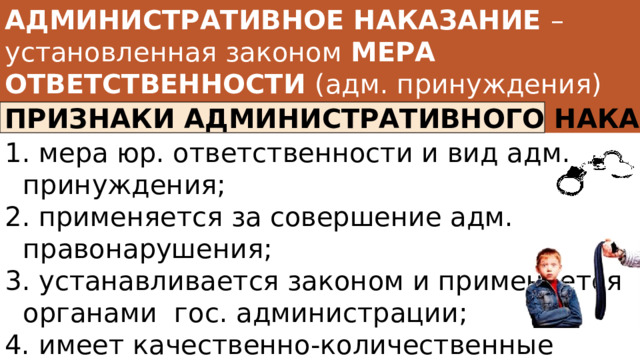 АДМИНИСТРАТИВНОЕ НАКАЗАНИЕ – установленная законом МЕРА ОТВЕТСТВЕННОСТИ (адм. принуждения) за совершение адм. правонарушения ПРИЗНАКИ АДМИНИСТРАТИВНОГО НАКАЗАНИЯ  мера юр. ответственности и вид адм. принуждения;  применяется за совершение адм. правонарушения;  устанавливается законом и применяется органами гос. администрации; 4. имеет качественно-количественные пределы, установленные законом; 5. применяется в установленном процессуальном порядке. 